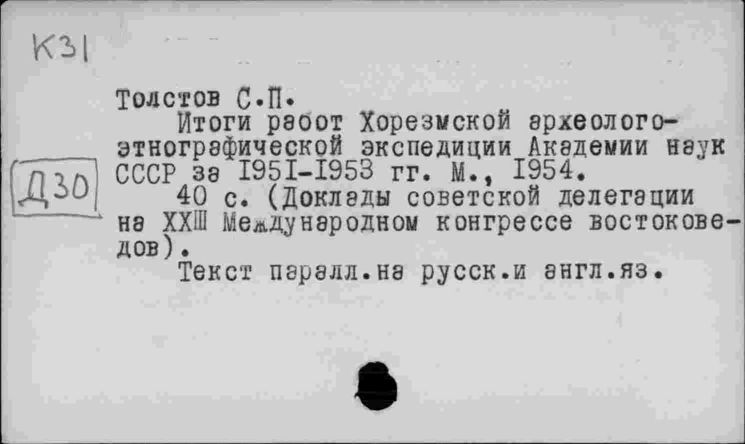 ﻿КЪ|
Толстов С«П.
Итоги раоот Хорезмской археологоэтнографической экспедиции АК8ДЄМИИ наук СССР за I95I-I953 гг. М., 1954.
40 с. (Доклады советской делегации на ХХШ Международном конгрессе востоковедов) .
Текст паралл.на русск.и англ.яз.